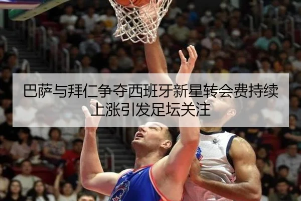 巴萨与拜仁争夺西班牙新星转会费持续上涨引发足坛关注